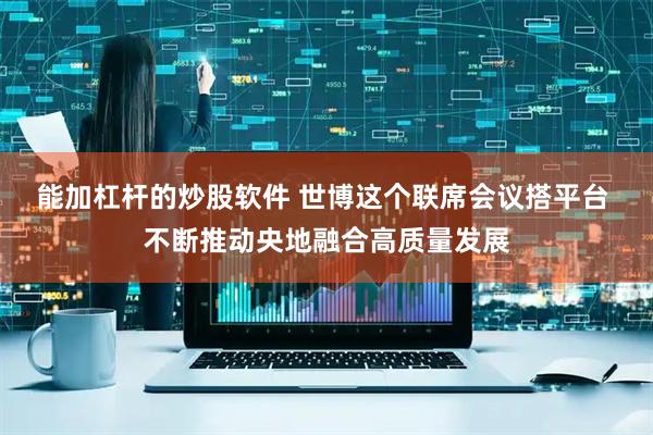 能加杠杆的炒股软件 世博这个联席会议搭平台 不断推动央地融合高质量发展