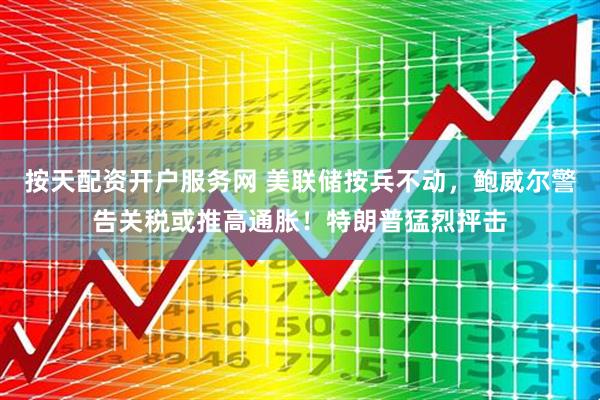 按天配资开户服务网 美联储按兵不动，鲍威尔警告关税或推高通胀！特朗普猛烈抨击