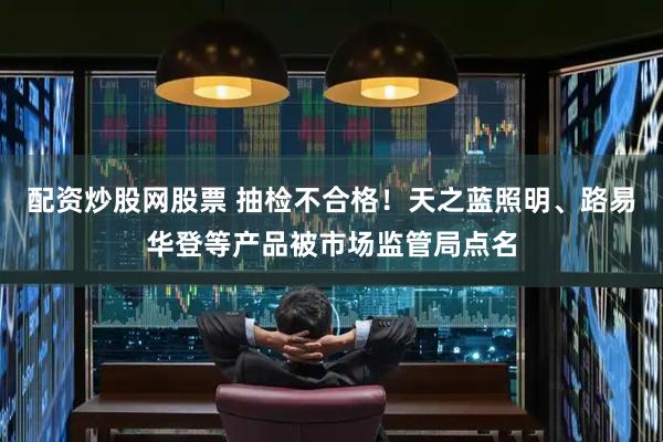 配资炒股网股票 抽检不合格！天之蓝照明、路易华登等产品被市场监管局点名