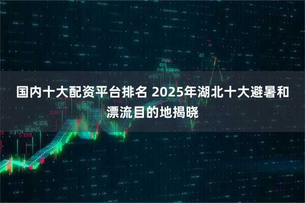 国内十大配资平台排名 2025年湖北十大避暑和漂流目的地揭晓