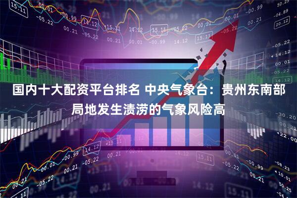 国内十大配资平台排名 中央气象台：贵州东南部局地发生渍涝的气象风险高
