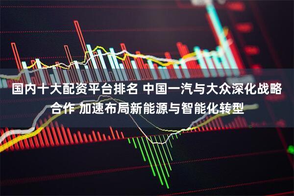 国内十大配资平台排名 中国一汽与大众深化战略合作 加速布局新能源与智能化转型
