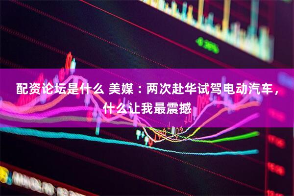 配资论坛是什么 美媒 : 两次赴华试驾电动汽车，什么让我最震撼