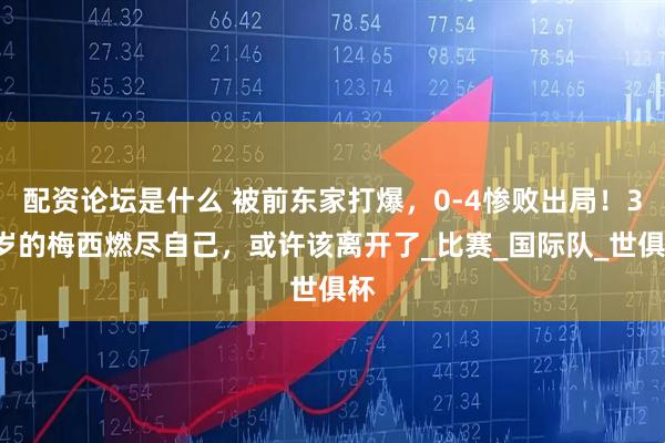 配资论坛是什么 被前东家打爆，0-4惨败出局！38岁的梅西燃尽自己，或许该离开了_比赛_国际队_世俱杯