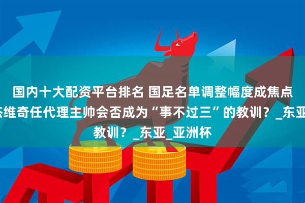 国内十大配资平台排名 国足名单调整幅度成焦点，久尔杰维奇任代理主帅会否成为“事不过三”的教训？_东亚_亚洲杯