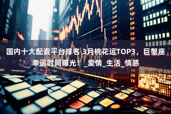 国内十大配资平台排名 3月桃花运TOP3，巨蟹座幸运时间曝光！_爱情_生活_情感