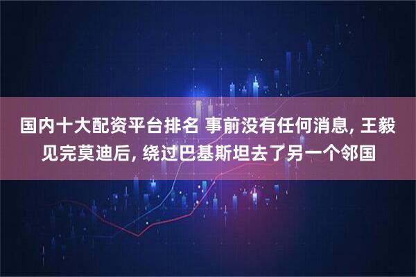 国内十大配资平台排名 事前没有任何消息, 王毅见完莫迪后, 绕过巴基斯坦去了另一个邻国