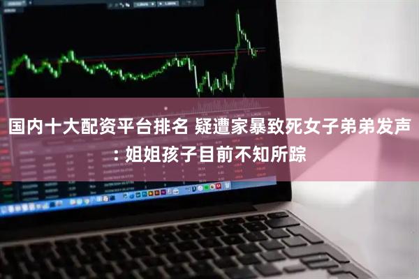 国内十大配资平台排名 疑遭家暴致死女子弟弟发声: 姐姐孩子目前不知所踪
