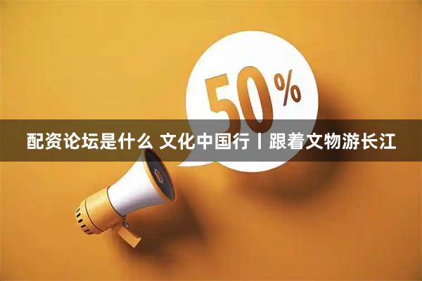配资论坛是什么 文化中国行丨跟着文物游长江