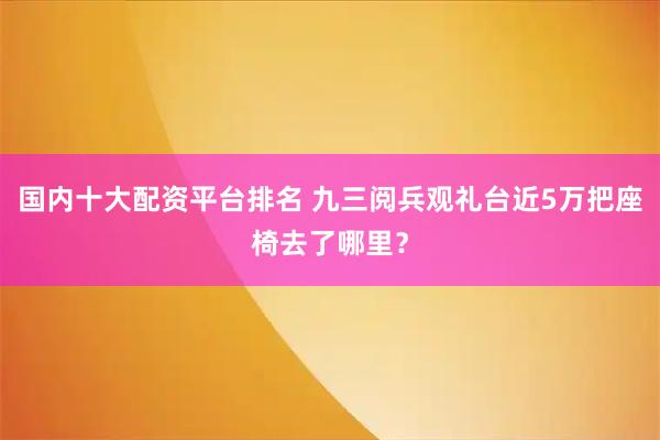 国内十大配资平台排名 九三阅兵观礼台近5万把座椅去了哪里？