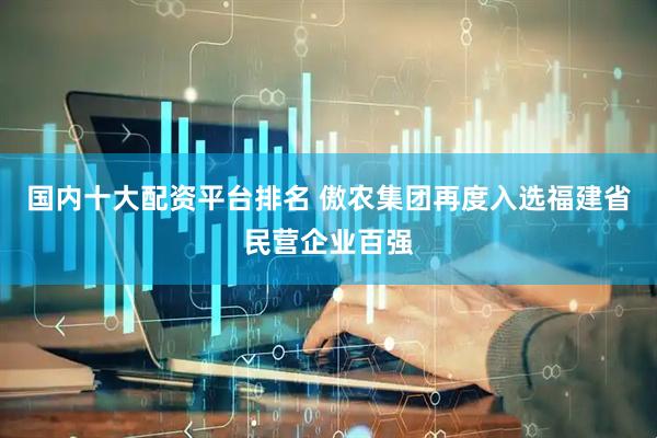 国内十大配资平台排名 傲农集团再度入选福建省民营企业百强