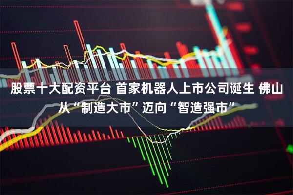 股票十大配资平台 首家机器人上市公司诞生 佛山从“制造大市”迈向“智造强市”