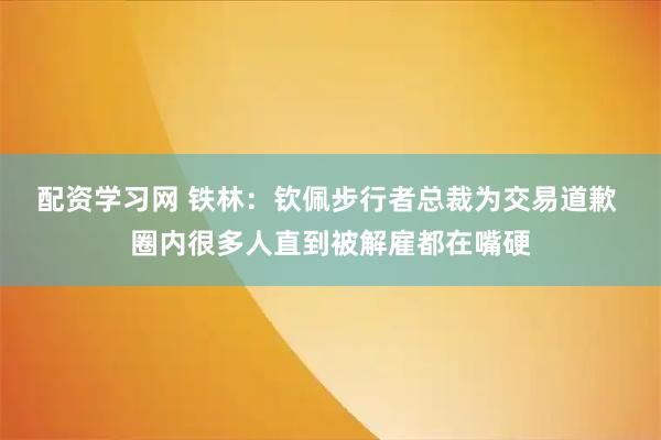 配资学习网 铁林：钦佩步行者总裁为交易道歉 圈内很多人直到被解雇都在嘴硬