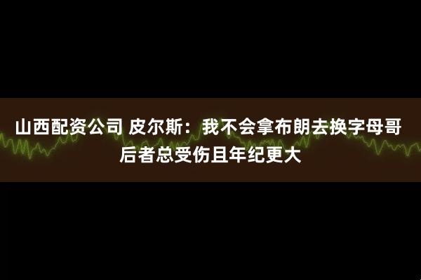 山西配资公司 皮尔斯：我不会拿布朗去换字母哥 后者总受伤且年纪更大