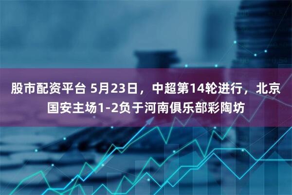 股市配资平台 5月23日，中超第14轮进行，北京国安主场1-2负于河南俱乐部彩陶坊