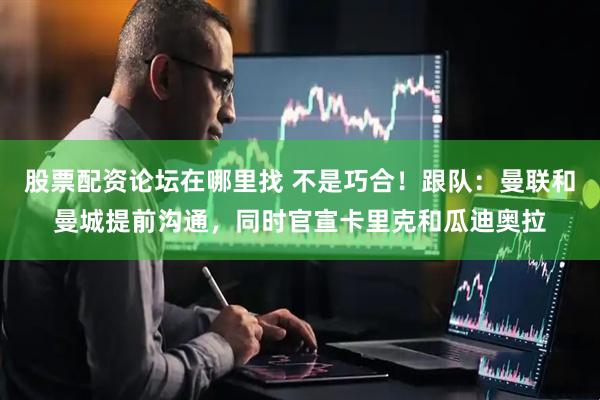 股票配资论坛在哪里找 不是巧合！跟队：曼联和曼城提前沟通，同时官宣卡里克和瓜迪奥拉