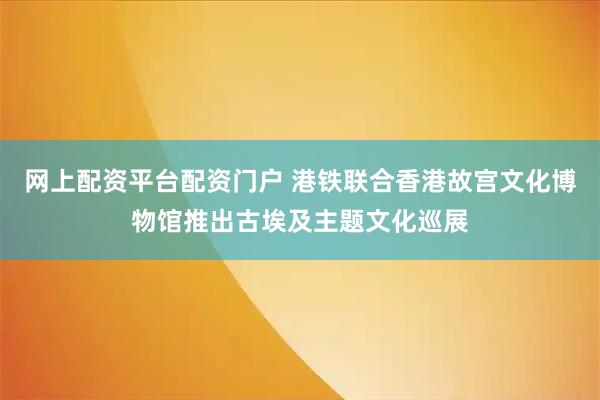 网上配资平台配资门户 港铁联合香港故宫文化博物馆推出古埃及主题文化巡展