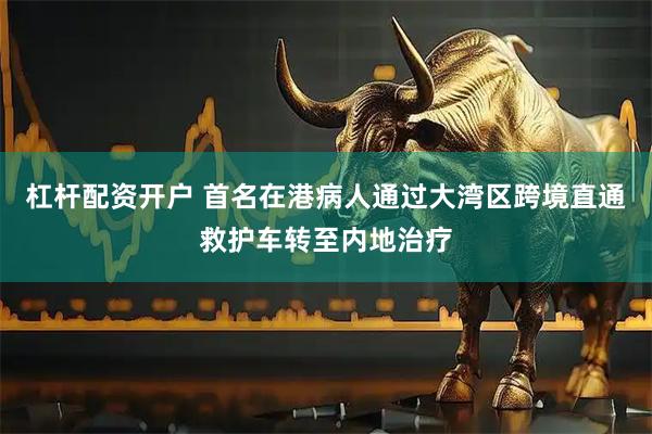 杠杆配资开户 首名在港病人通过大湾区跨境直通救护车转至内地治疗