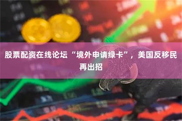 股票配资在线论坛 “境外申请绿卡”，美国反移民再出招
