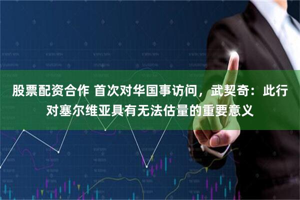 股票配资合作 首次对华国事访问，武契奇：此行对塞尔维亚具有无法估量的重要意义