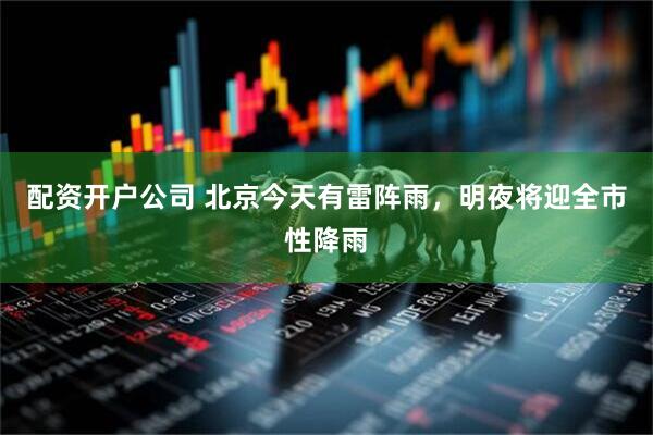 配资开户公司 北京今天有雷阵雨，明夜将迎全市性降雨