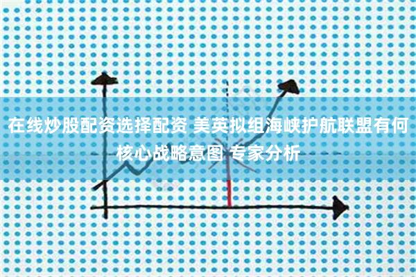 在线炒股配资选择配资 美英拟组海峡护航联盟有何核心战略意图 专家分析